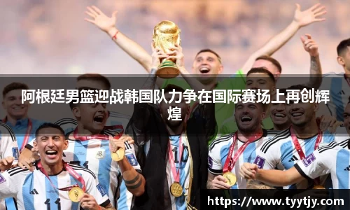 阿根廷男篮迎战韩国队力争在国际赛场上再创辉煌